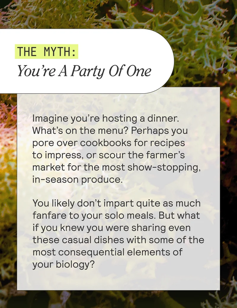 THE MYTH: You’re A Party Of One. Imagine you’re hosting a dinner. What’s on the menu? Perhaps you pore over cookbooks for recipes to impress, or scour the farmer’s market for the most show-stopping, in-season produce. You likely don’t impart quite as much fanfare to your solo meals. But what if you knew you were sharing even these casual dishes with some of the most consequential elements of your biology?