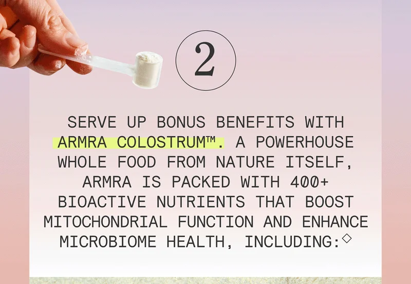 2 - Serve up bonus benefits with ARMRA Colostrum™. A powerhouse whole food from nature itself, ARMRA is packed with 400+ bioactive nutrients that boost mitochondrial function and enhance microbiome health, including:◇