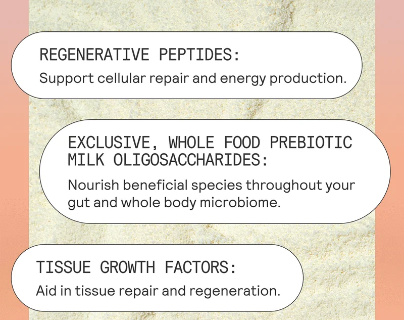 Regenerative peptides: Support cellular repair and energy production. Exclusive, whole food prebiotic milk oligosaccharides: Nourish beneficial species throughout your gut and whole body microbiome Tissue growth factors: Aid in tissue repair and regeneration.