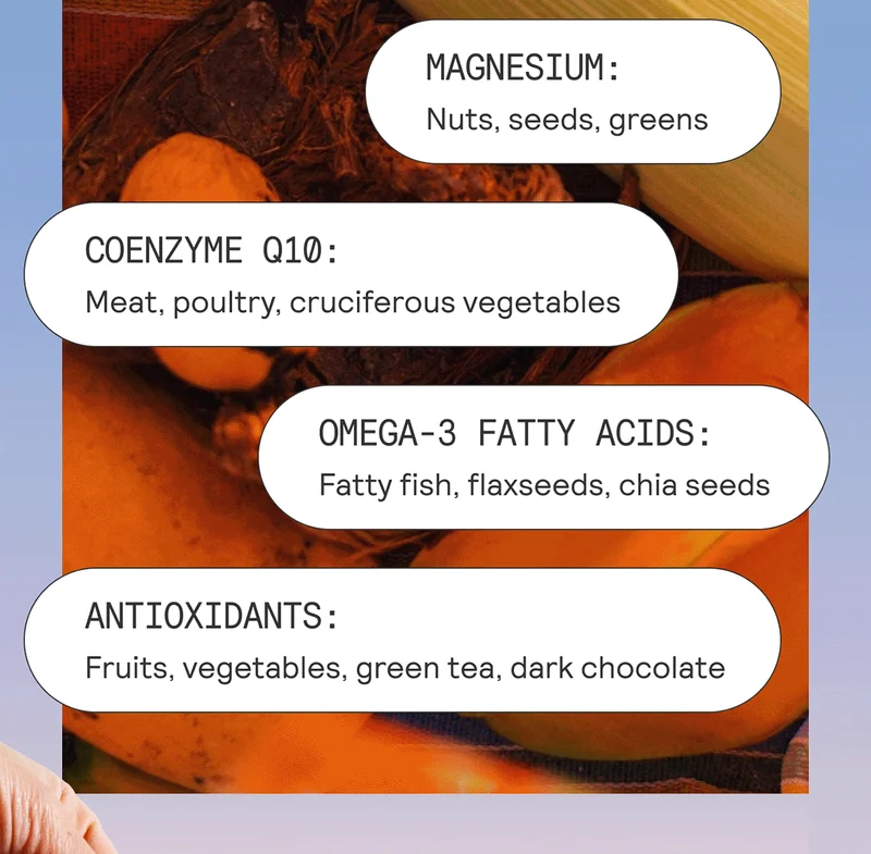 Magnesium: Nuts, seeds, greens Coenzyme Q10: Meat, poultry, cruciferous vegetables Omega-3 Fatty Acids: Fatty fish, flaxseeds, chia seeds Antioxidants: Fruits, vegetables, green tea, dark chocolate