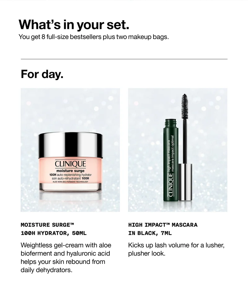 What's in your set. | You get 8 full-size bestsellers plus two makeup bags. | For day. | MOISTURE SURGE™ 100H HYDRATOR, 50ML | Weightless gel-cream with aloe bioferment and hyaluronic acid helps your skin rebound from daily dehydrators. | HIGH IMPACT™ MASCARA IN BLACK, 7ML | Kicks up lash volume for a lusher, plusher look.