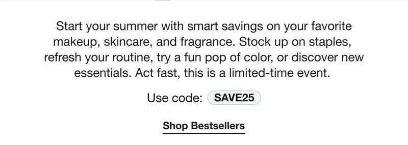 Start your summer with smart savings on your favorite makeup, skincare, and fragrance. Stock up on staples, refresh your routine, try a fun pop of color, or discover new essentials. Act fast, this is a limited-time event. | Use code: discount code | Shop Bestsellers