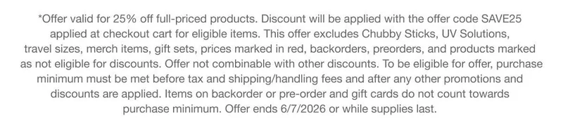 *Offer valid for 25% off full-priced products. Discount will be applied with the offer code discount code applied at checkout cart for eligible items. This offer excludes Chubby Sticks, UV Solutions, travel sizes, merch items, gift sets, prices marked in red, backorders, preorders, and products marked as not eligible for discounts. Offer not combinable with other discounts. To be eligible for offer, purchase minimum must be met before tax and shipping/handling fees and after any other promotions and discounts are applied. Items on backorder or pre-order and gift cards do not count towards purchase minimum. Offer ends 6/7/2026 or while supplies last.