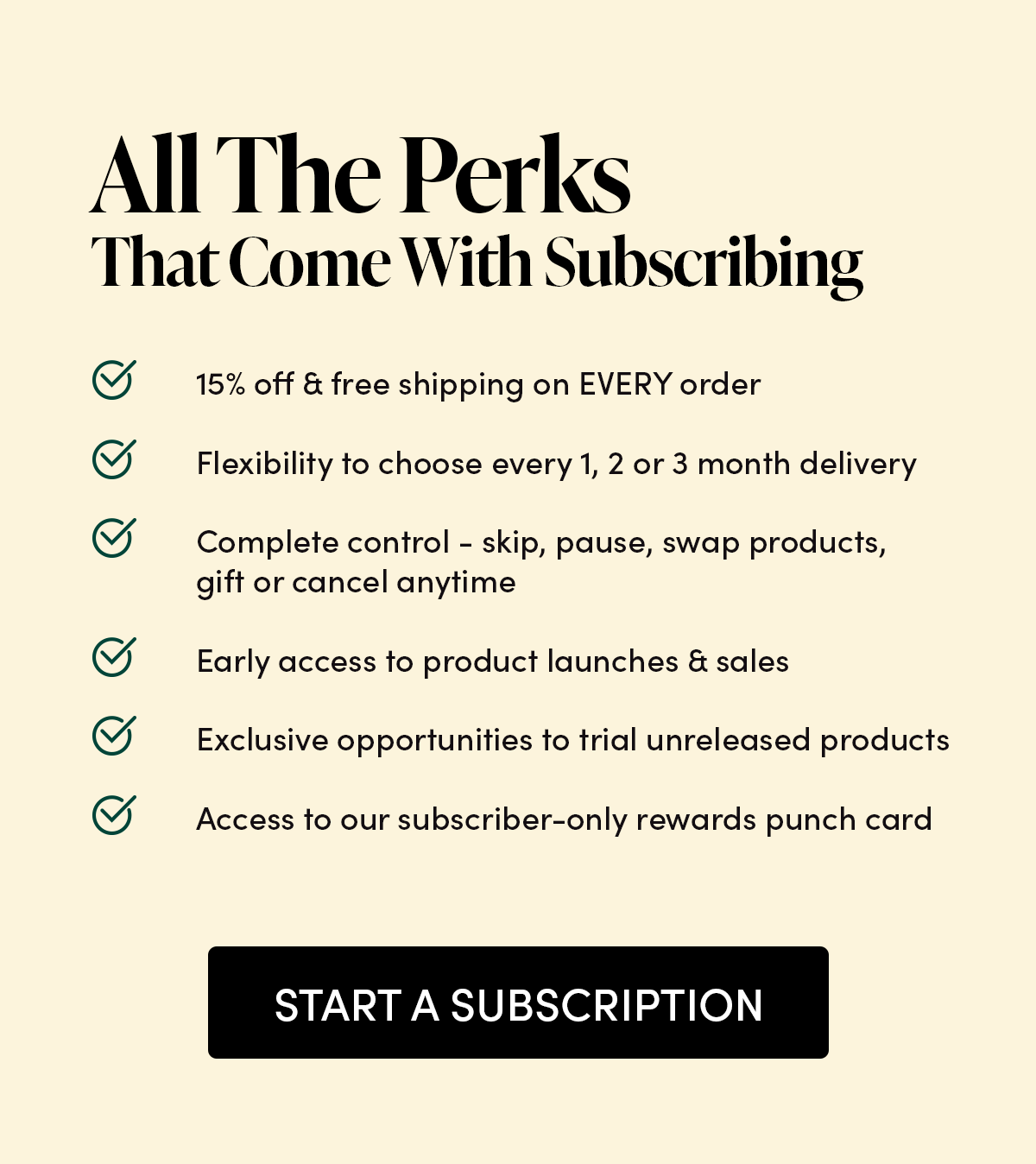 All The Perks That Come With Subscribing  15% off & free shipping on EVERY order Flexibility to choose every 1, 2 or 3 month delivery  Complete control - skip, pause, swap products, gift or cancel anytime Early access to product launches & sales Exclusive opportunities to trial unreleased products Access to our subscriber-only rewards punch card