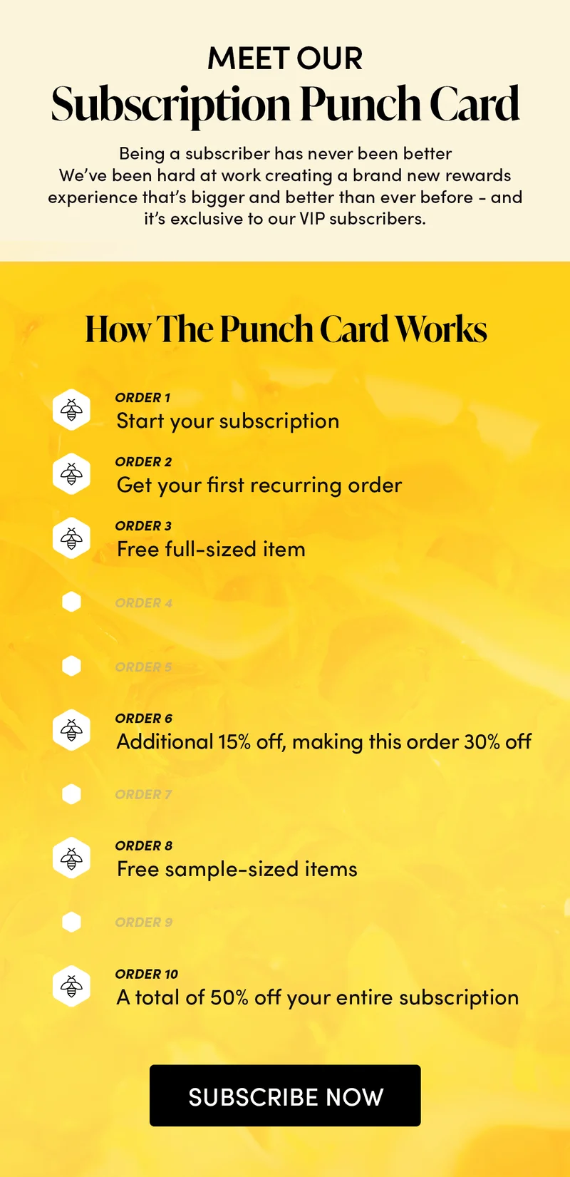 Meet Our Subscription Punch Card Being a subscriber has never been better We’ve been hard at work creating a brand new rewards experience that’s bigger and better than ever before - and it’s exclusive to our VIP subscribers. How The Punch Card Works  1 - start your subscription 2 - get your first recurring order 3 - free full-sized item 4 - no reward 5 - no reward 6 - additional 15% off, making this order 30% off  7 - no reward 8 - free sample-sized items 9 - no reward 10 - a total of 50% off your entire subscription