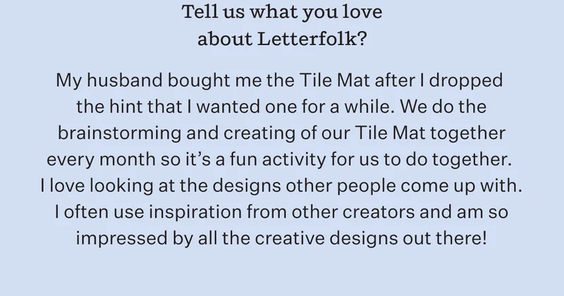 Tell us what you love most about Letterfolk? | My husband bought me the Tile Mat after I dropped the hint that I wanted one for a while. We do the brainstorming and creating of our Tile Mat together every month so it's a fun activity for us to do together. I love looking at the designs other people come up with. I often use inspiration from other creators and am so impressed by all the creative designs out there!