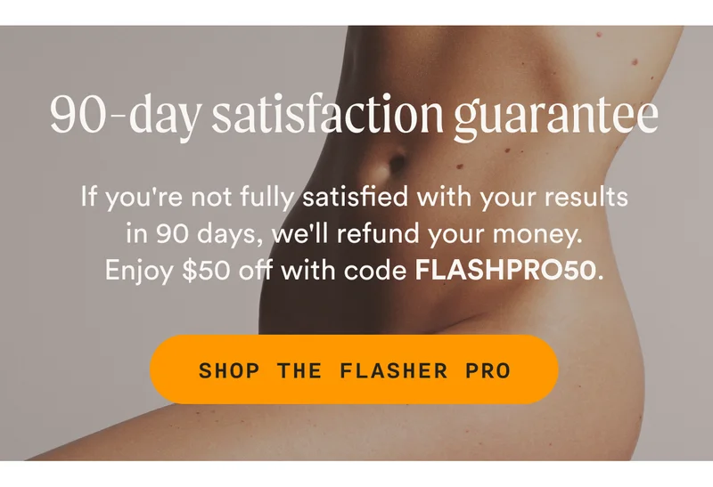 90-day satisfaction guarantee - If you're not fully satisfied with your results in 90 days, we'll refund your money. Enjoy $50 off with code FLASHPRO50. - SHOP THE FLASHER PRO