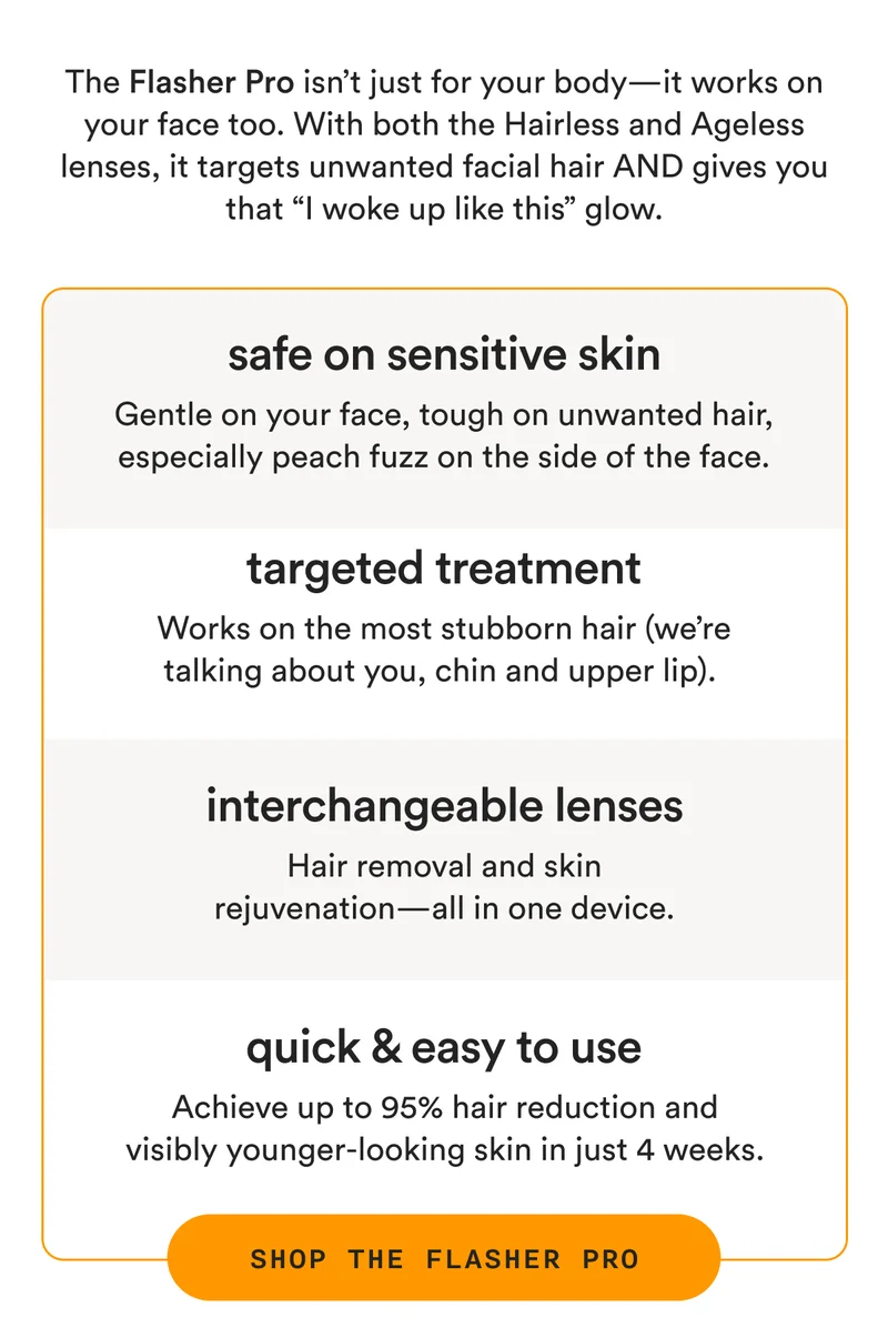 The Flasher Pro isn’t just for your body—it works on your face too. With both the Hairless and Ageless lenses, it targets unwanted facial hair AND gives you that “I woke up like this” glow. - safe on sensitive skin: Gentle on your face, tough on unwanted hair, especially peach fuzz on the side of the face. - targeted treatment: Works on the most stubborn hair (we’re talking about you, chin and upper lip). - interchangeable lenses: Hair removal and skin rejuvenation—all in one device. - quick & easy to use: Achieve up to 95% hair reduction and visibly younger-looking skin in just 4 weeks. - SHOP THE FLASHER PRO