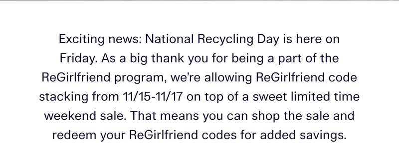 Exciting news: National Recycling Day is here on Friday. As a big thank you for being a part of the ReGirlfriend program, we’re allowing ReGirlfriend code stacking from 11/15-11/17 on top of a sweet limited time weekend sale. That means you can shop the sale and redeem your ReGirlfriend codes for added savings.