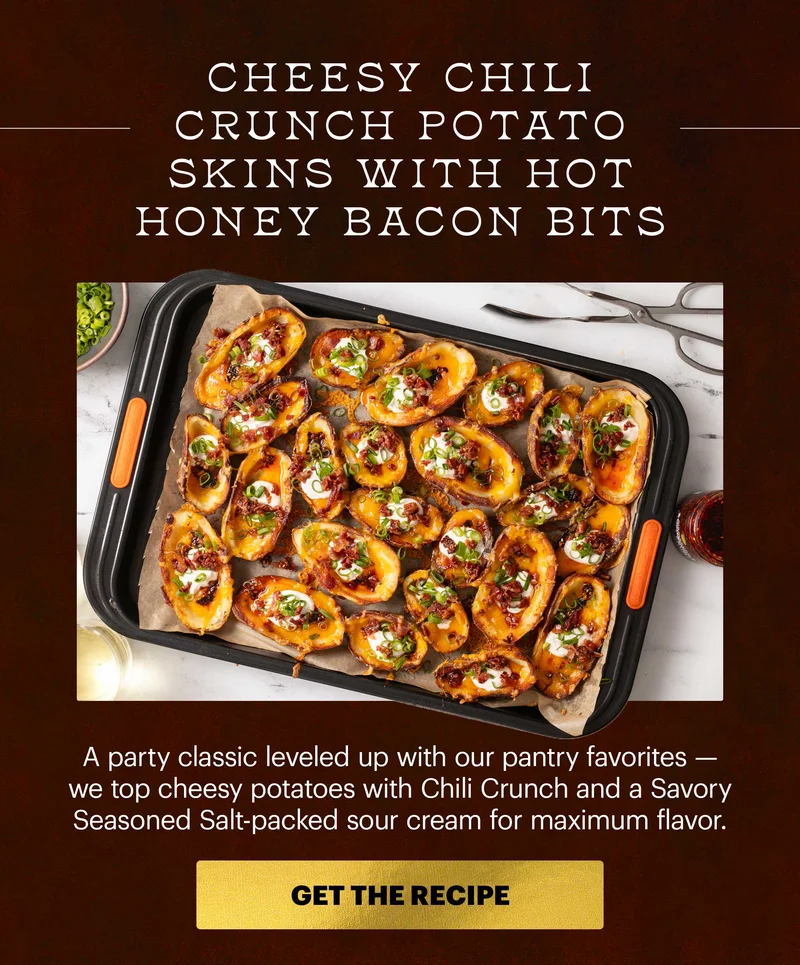 Header: CHEESY CHILI CRUNCH POTATO SKINS WITH HOT HONEY BACON BITS. A party classic leveled up with our pantry favorites -- we top cheesy potatoes with Chili Crunch and a Savory Seasoned Salt-packed sour cream for maximum flavor. CTA: GET THE RECIPE