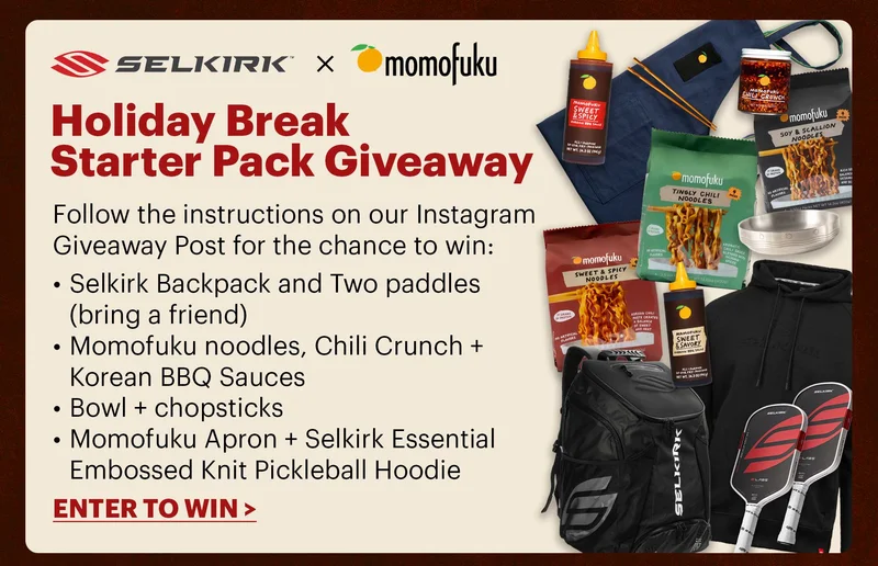 Selkirk x Momofuku HOLIDAY BREAK STARTER PACK GIVEAWAY Follow the instructions on our Instagram Giveaway Post for the chance to win: Selkirk Backpack and Two paddles (bring a friend) Momofuku noodles, Chili Crunch + Korean BBQ Sauces Bowl + chopsticks MomoFuku Apron + Selkirk Essential Embossed Knit Pickleball Hoodie ENTER TO WIN >
