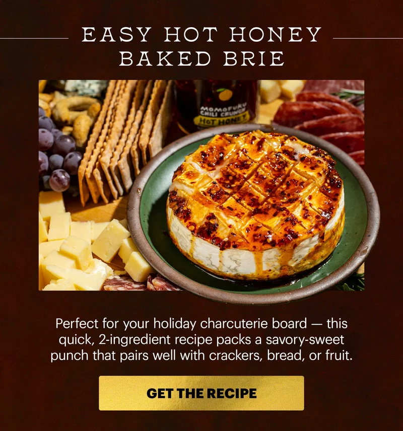 Header: EASY HOT HONEY BAKED BRIE. Perfect for your holiday charcuterie board -- this quick, 2-ingredient recipe packs a savory-sweet punch that pairs well with crackers, bread, or fruit. CTA: GET THE RECIPE