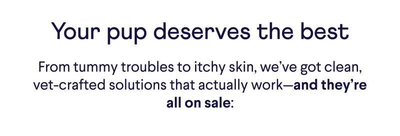 Your pup deserves the best. From tummy troubles to itchy skin, we've got clean, vet-crafted solutions that actually work– and they're all on sale: