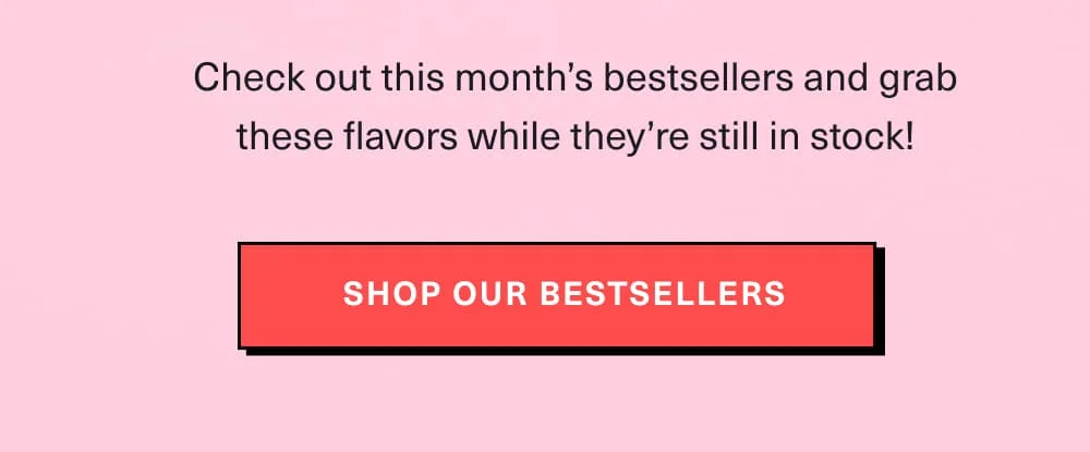 Check out this month’s bestsellers and grab these flavors while they’re still in stock!  [ Shop Bestsellers ]
