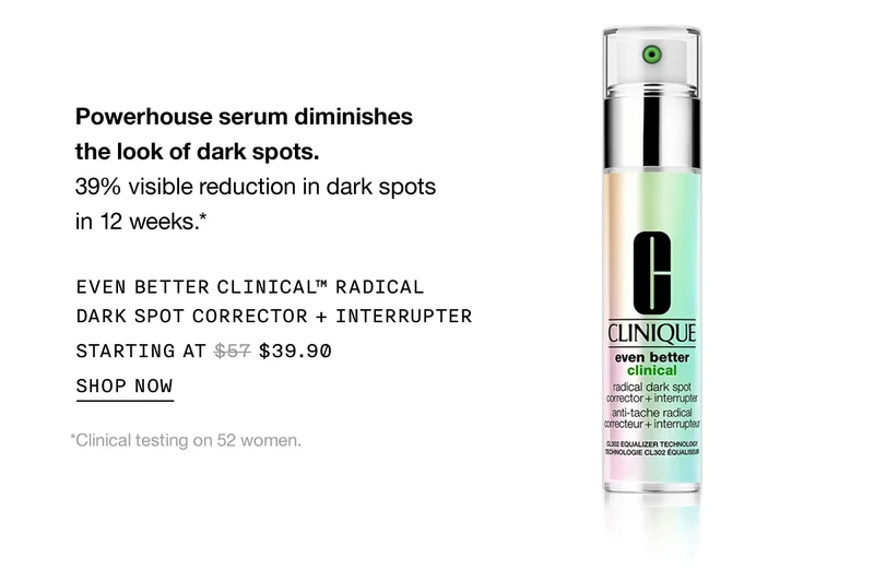 Powerhouse serum diminishes the look of dark spots. 39% visible reduction in dark spots in 12 weeks.* EVEN BETTER CLINICAL TM RADICAL DARK SPOT CORRECTOR PLUS INTERRUPTER STARTING AT $39.90 SHOP NOW | *Clinical testing on 52 women.
