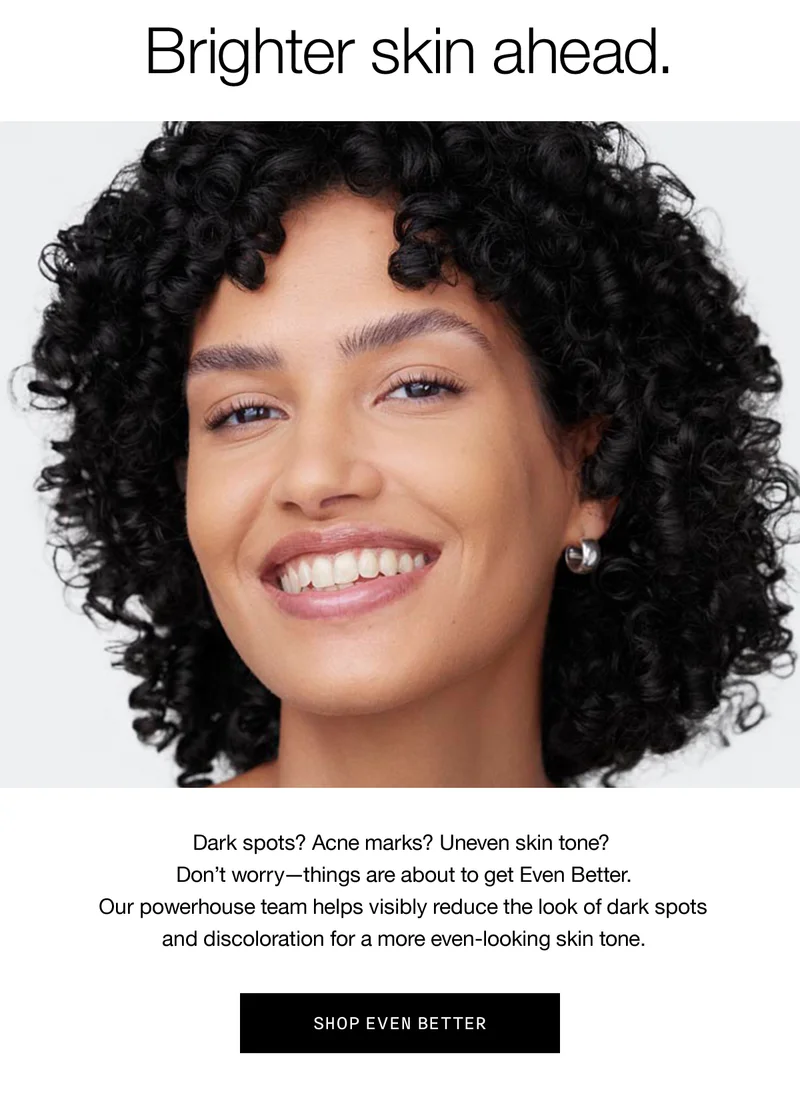 Brighter skin ahead. Dark spots? Acne marks? Uneven skin tone? Don’t worry - things are about to get Even Better. Our powerhouse team helps visibly reduce the look of dark spots and discoloration for a more even-looking skin tone. SHOP EVEN BETTER