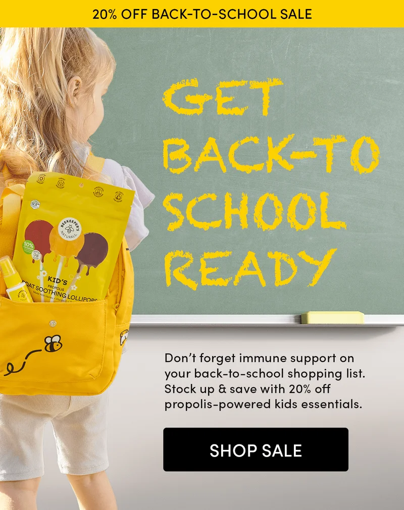 20% off Back-to-School Sale  Get Back-to-School Ready  Don’t forget immune support on your back-to-school shopping list. Stock up & save with 20% off propolis-powered kids essentials.