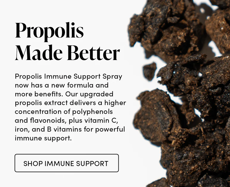 Propolis Made Better      Propolis Immune Support Spray now has a new formula and more benefits. Our upgraded propolis extract delivers a higher concentration of polyphenols and flavonoids, plus vitamin C, iron, and B vitamins for powerful immune support.