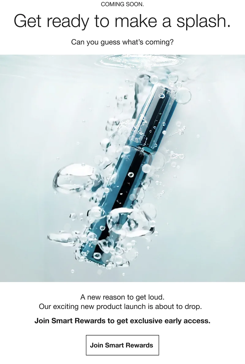COMING SOON. | Get ready to make a splash. | Can you guess what’s coming? | A new reason to get loud.|Our exciting new product launch is about to drop.|Not a Smart Rewards member? Join free today.|Join Smart Rewards