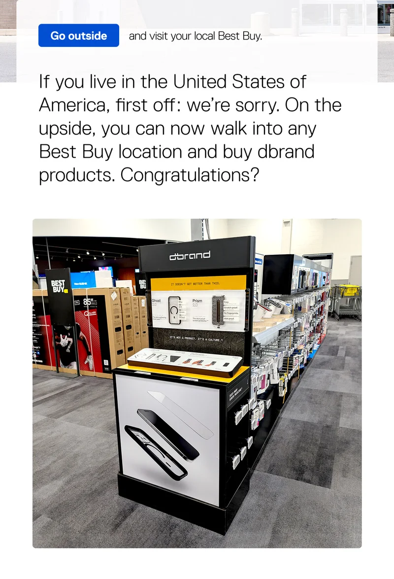 If you live in the US, you can walk into any Best Buy location and buy dbrand products.