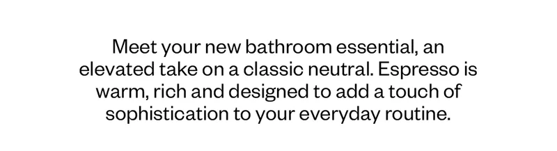 Meet your new bathroom essential, an elevated take on a classic neutral. Espresso is warm, rich and designed to add a touch of sophistication to your everyday routine.