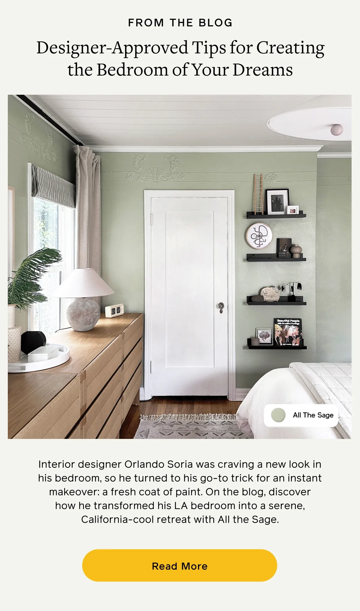 FROM THE BLOG. Designer-Approved Tips for Creating the Bedroom of Your Dreams. Interior designer Orlando Soria was craving a new look in his bedroom, so he turned to his go-to trick for an instant makeover: a fresh coat of paint. On the blog, discover how he transformed his LA bedroom into a serene, California-cool retreat with All The Sage. Read More