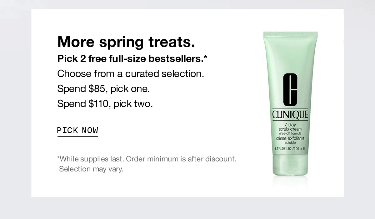 More spring treats. Pick 2 free full-size bestsellers.* Choose from a curated selection. Spend $85, pick one. Spend $110, pick two. | PICK NOW | *While supplies last. Order minimum is after discount. Selection may vary.