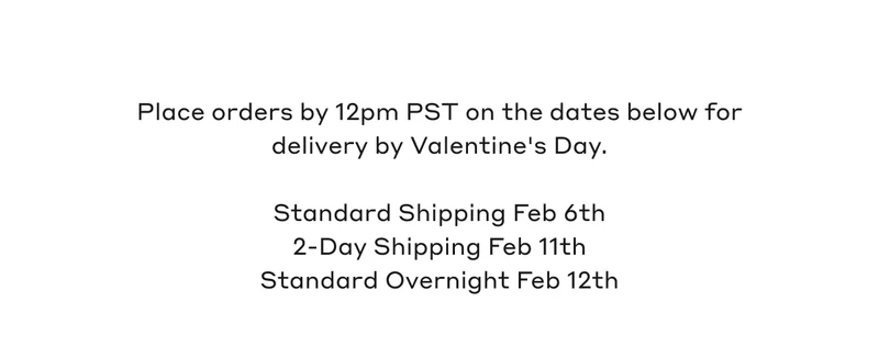 Place orders by 12pm PST on the dates below for delivery by Valentine's Day. Standard Shipping Feb 6th, 2-Day Shipping Feb 11th, Standard Overnight Feb 12th.