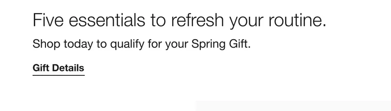 Five essentials to refresh your routine. Shop today to qualify for your Spring Gift. Gift Details