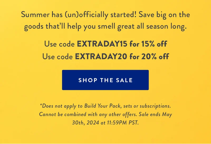 MEMORIAL DAY SALE | 15% off $35+ | 20% off $50+ | Summer has (un)officially started! Save big on the goods that’ll help you smell great all season long | Use code EXTRADAY15 for 15% off | Use code EXTRADAY20 for 20% off | SHOP THE SALE | *Does not apply to Build Your Pack, sets or subscriptions. Cannot be combined with any other offers. Sale ends May 30th, 2024 at 11:59PM PST.