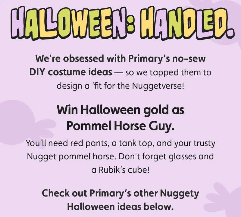 Halloween: Handled. We’re obsessed with Primary’s no-sew DIY costume ideas — so we tapped them to design a ‘fit for the Nuggetverse! Win Halloween gold as Pommel Horse Guy. You’ll need red pants, a tank top, and your trusty Nugget pommel horse. Don't forget glasses and a Rubik’s cube! Check out Primary's other Nuggety Halloween ideas below.