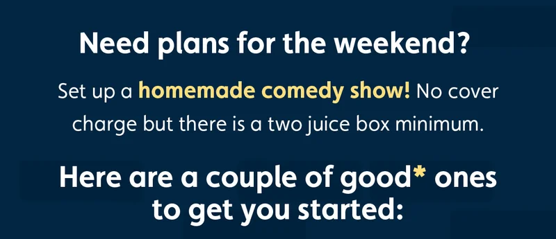 Need plans for the weekend? Set up a homemade comedy show! No cover charge but there is a two juice box minimum. Here are a couple of good* ones to get you started: