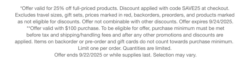 *Offer valid for 25% off full-priced products. Discount applied with code discount code at checkout. Excludes travel sizes, gift sets, prices marked in red, backorders, preorders, and products marked as not eligible for discounts. Offer not combinable with other discounts. Offer expires 9/24/2025. **Offer valid with $100 purchase. To be eligible for offer, purchase minimum must be met before tax and shipping/handling fees and after any other promotions and discounts are applied. Items on backorder or pre-order and gift cards do not count towards purchase minimum. Limit one per order. Quantities are limited. Offer ends 9/22/2025 or while supplies last. Selection may vary.
