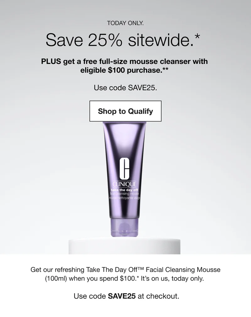 TODAY ONLY. Save 25% sitewide.* PLUS get a free full-size mousse cleanser with eligible $100 purchase.** | Shop to Qualify | Get our refreshing Take The Day Off™ Facial Cleansing Mousse (100ml) when you spend $100.* It's on us, today only. Use code discount code at checkout. | Shop to Qualify