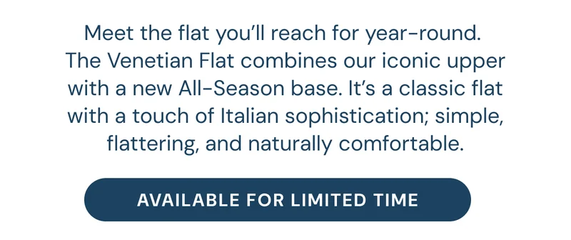 Meet the flat you’ll reach for year-round.  The Venetian Flat combines our iconic upper with a new All-Season base. It’s a classic flat with a touch of Italian sophistication; simple, flattering, and naturally comfortable.