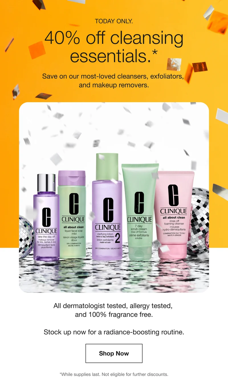 TODAY ONLY. | 40% off cleansing essentials.* | Save on our most-loved cleansers, exfoliators,  and makeup removers. | All dermatologist tested, allergy tested,  and 100% fragrance free. Stock up now for a radiance-boosting routine. | Shop Now | *While supplies last. Not eligible for further discounts.