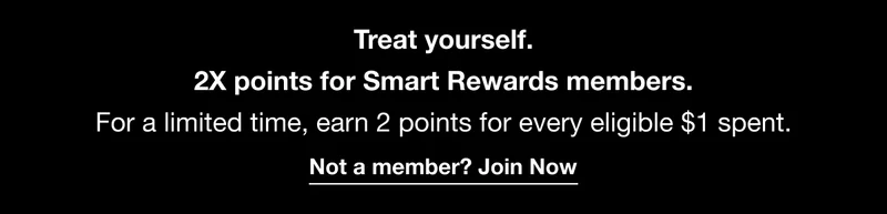 Treat yourself. 2X points for Smart Rewards members. For a limited time, earn 2 points for every eligible $1 spent. Not a member? Join Now
