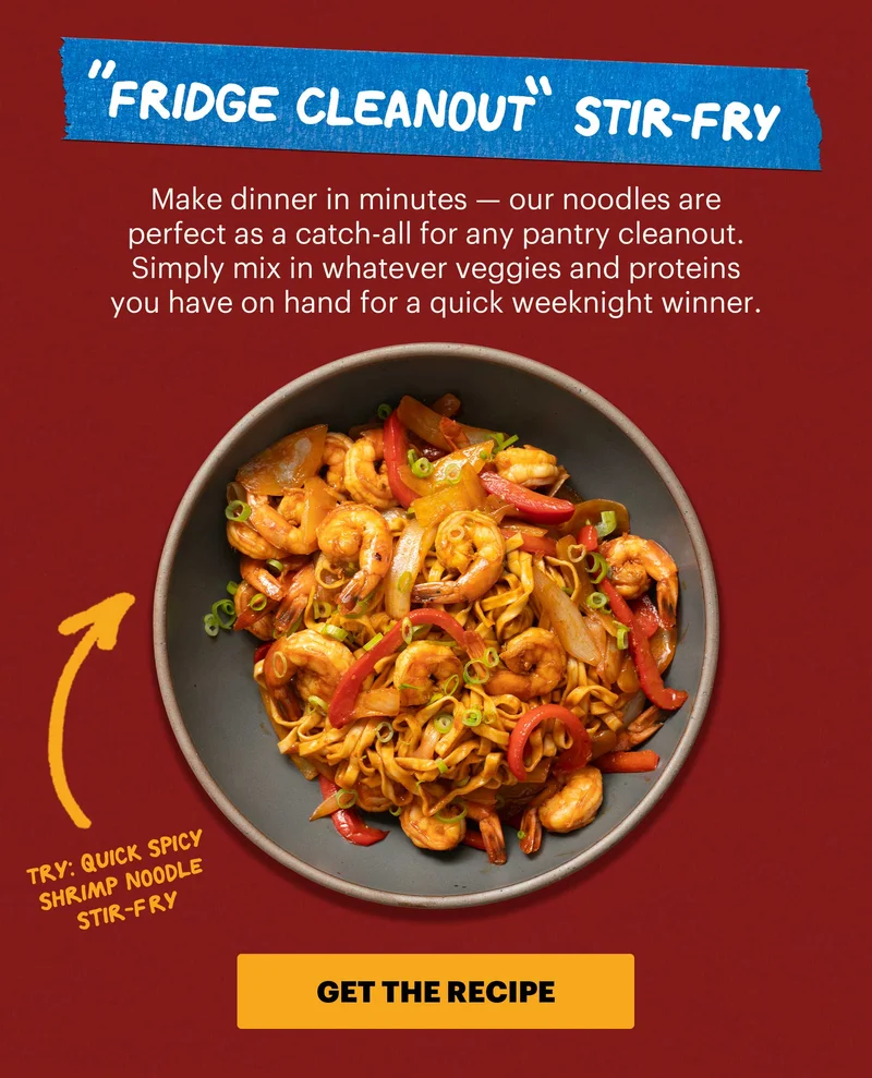 Header: 1. “Fridge Cleanout” Stir-Fry  Sub-header: Make dinner in minutes — our noodles are perfect as a catch-all for any pantry cleanout. Simply mix in whatever veggies and proteins you have on hand for a quick weeknight winner.  Sub-text: Try: Quick Spicy Shrimp Noodle Stir-Fry CTA: GET THE RECIPE