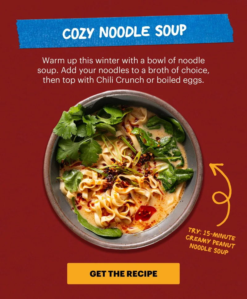 Header: 2. Cozy Noodle Soup Sub-header: Warm up this winter with a bowl of noodle soup. Add your noodles to a broth of choice, then top with Chili Crunch or boiled eggs.  Sub-text: Try: 15-Minute Creamy Peanut Noodle Soup CTA: GET THE RECIPE