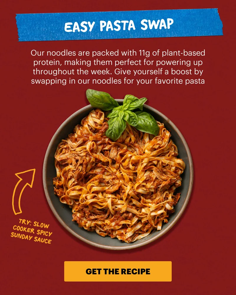 Header: 3. Easy Pasta Swap Sub-header: Our noodles are packed with 11g of plant-based protein, making them perfect for powering up throughout the week. Give yourself a boost by swapping in our noodles for your favorite pasta dishes.  Sub-text: Try: Slow Cooker Spicy Sunday Sauce CTA: GET THE RECIPE