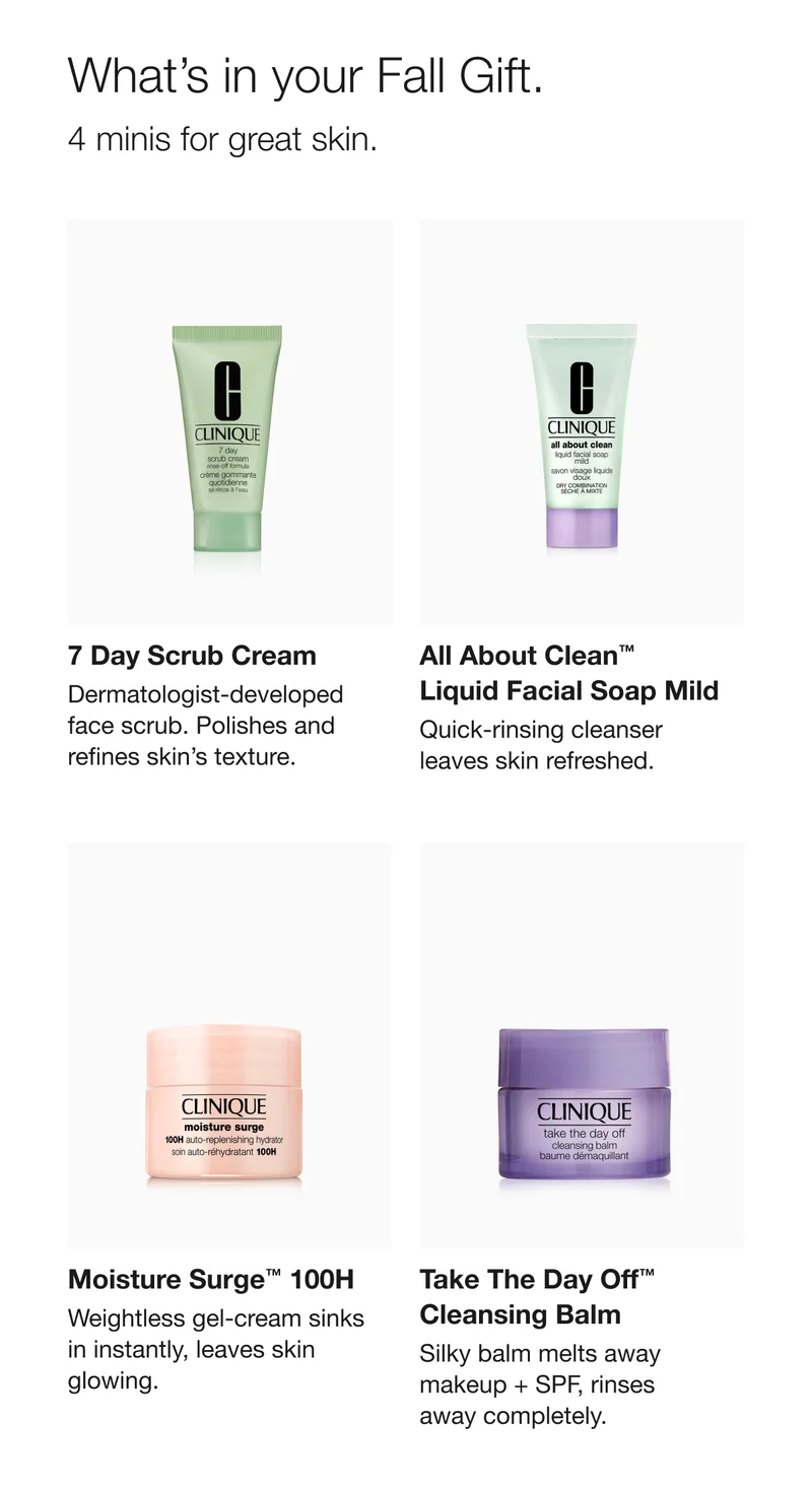 What’s in your Fall Gift. 4 minis for great skin. 7 Day Scrub Cream | All About Clean TM Liquid Facial Soap Mild | Moisture Surge TM 100H | Take The Day Off TM Cleansing Balm