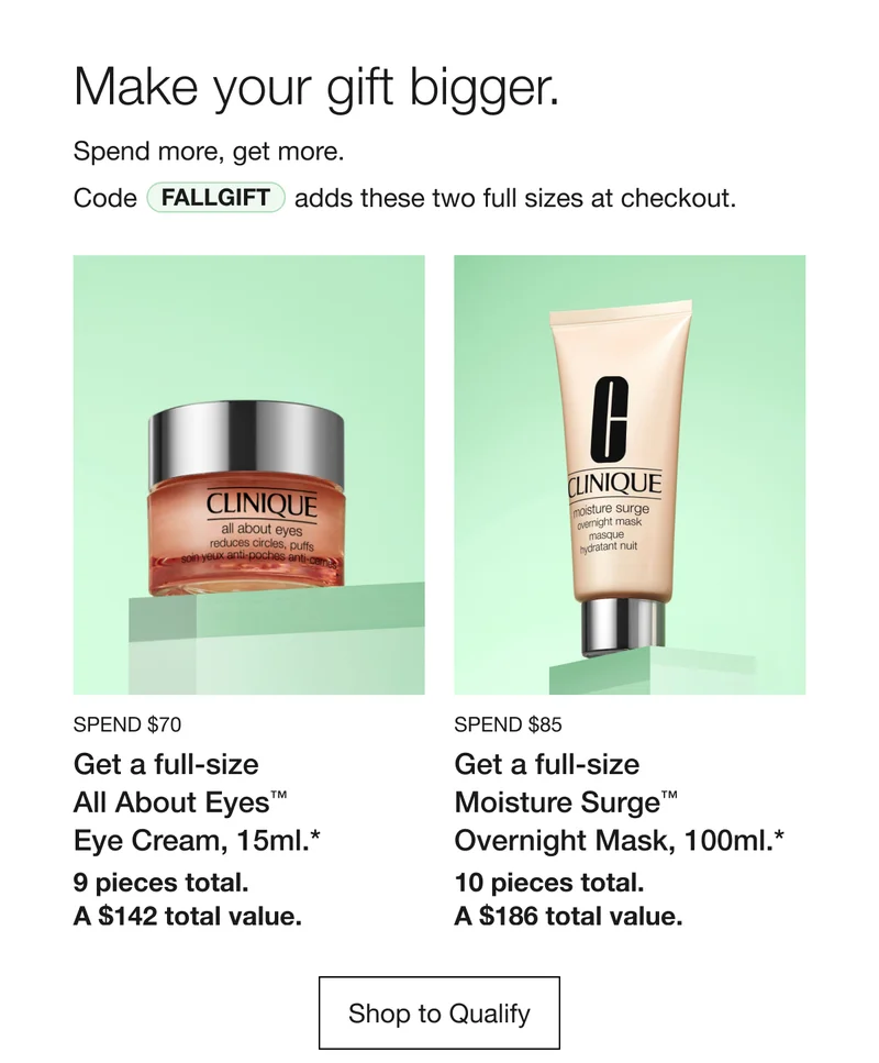 Make your gift bigger. Spend more, get more. Code discount code adds these two full sizes at checkout. SPEND $90 Get a full-size All About Eyes TM Eye Cream, 15ml.* 9 pieces total. A $142 total value. | SPEND $105 Get a full-size Moisture Surge TM Overnight Mask, 100ml.* 10 pieces total. A $186 total value. Shop to Qualify