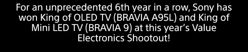 For an unprecedented 6th year in a row, Sony has won King of OLED TV (BRAVIA A95L) and King of Mini LED TV (BRAVIA 9) at this year's Value Electronics Shootout!