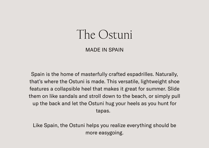 The Ostuni. Made in Spain. Spain is the home of masterfully crafted espadrilles. Naturally, thet's where the Ostuni is made. This versatile, lightweight shoe features a collapsible heel that makes it great for summer. Slide them on like sandals and stoll down to the beach, or simply pull up the back and let the Ostuni hug your heels as you hunt for tapas. Like Spain, the Ostuni helps you realize everything should be more easygoing.
