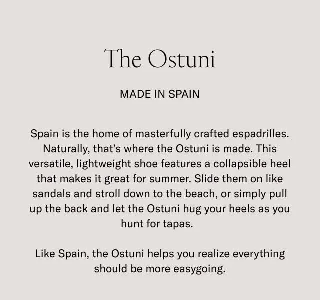 The Ostuni. Made in Spain. Spain is the home of masterfully crafted espadrilles. Naturally, thet's where the Ostuni is made. This versatile, lightweight shoe features a collapsible heel that makes it great for summer. Slide them on like sandals and stoll down to the beach, or simply pull up the back and let the Ostuni hug your heels as you hunt for tapas. Like Spain, the Ostuni helps you realize everything should be more easygoing.