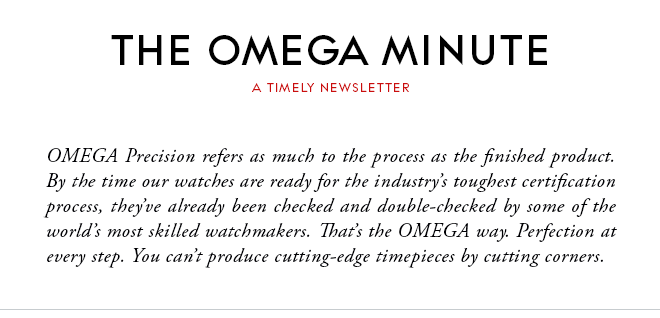 THE OMEGA MINUTE - A TIMELY NEWSLETTER - OMEGA Precision refers as much to the process as the finished product. By the time our watches are ready for the industry’s toughest certification process, they’ve already been checked and double-checked by some of the world’s most skilled watchmakers. That’s the OMEGA way. Perfection at every step. You can’t produce cutting-edge timepieces by cutting corners.