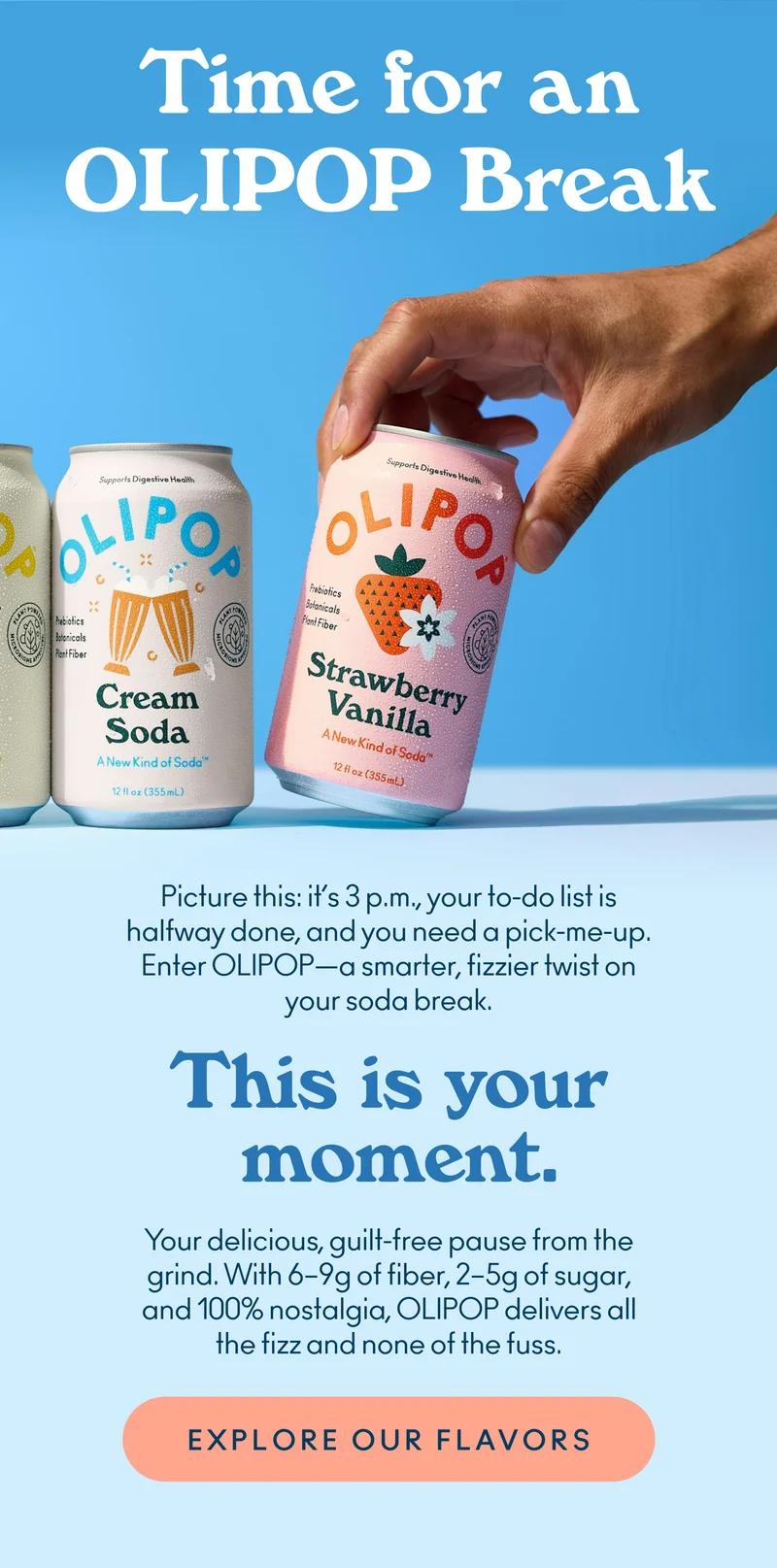 Picture this: it’s 3 p.m., your to-do list is halfway done, and you need a pick-me-up. Enter OLIPOP—a smarter, fizzier twist on your soda break.  This is your moment.  Your delicious, guilt-free pause from the grind. With 6-9g of fiber, 2-5g of sugar, and 100% nostalgia, OLIPOP delivers all the fizz and none of the fuss.
