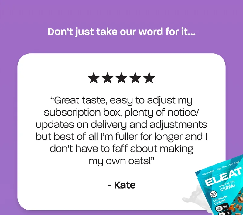 Great taste, easy to adjust my subscription box, plenty of notice/ updates on delivery and adjustments but best of all I’m fuller for longer and I don’t have to faff about making my own oats!” – Kate