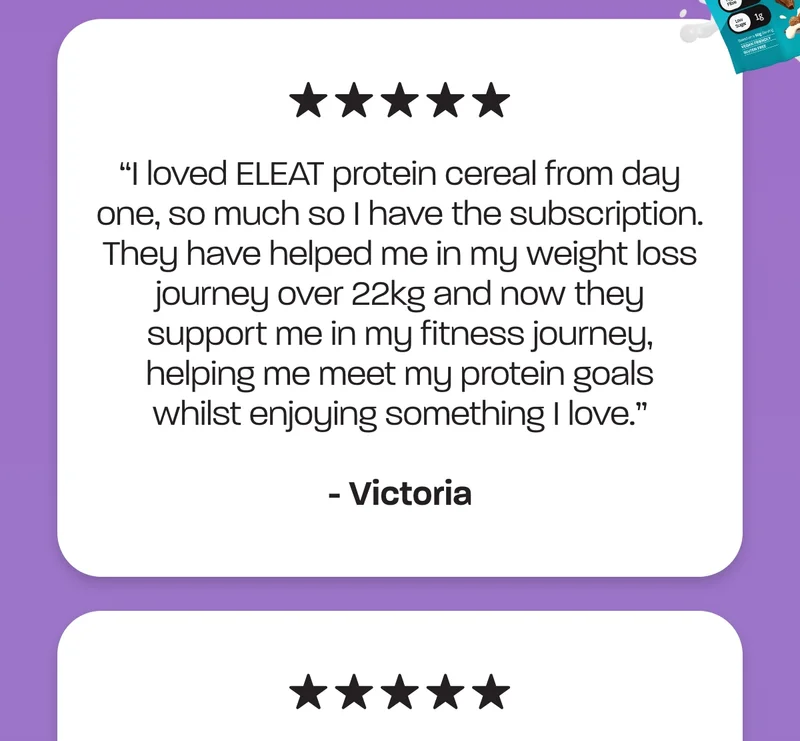 “I loved ELEAT protein cereal from day one, so much so I have the subscription. They have helped me in my weight loss journey over 22kg and now they support me in my fitness journey, helping my meet my protein goals whilst enjoying something I love.” – Victoria