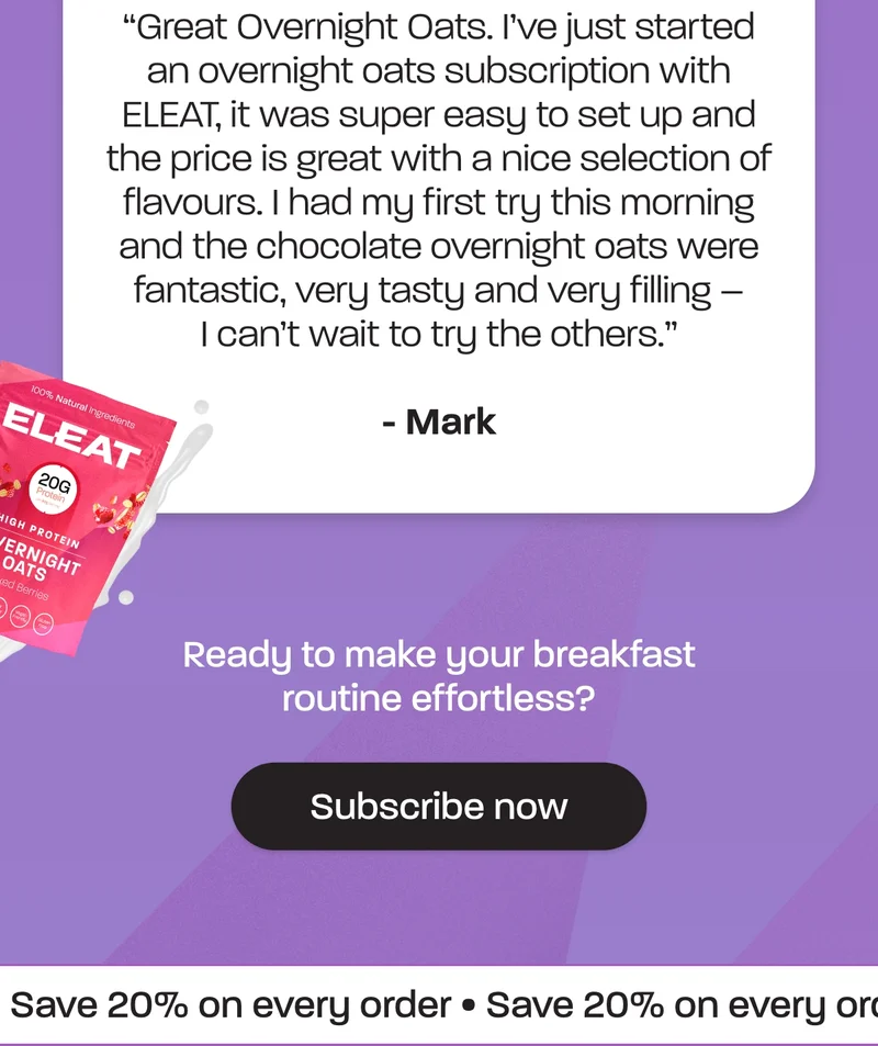 Great Overnight Oats. I’ve just started an overnight oats subscription with ELEAT, it was super easy to set up and the price is great with a nice selection of flavours. I had my first try this morning and the chocolate overnight oats were fantastic, very tasty and very filling – I can’t wait to try the others.” – Mark  Ready to make your breakfast routine effortless?